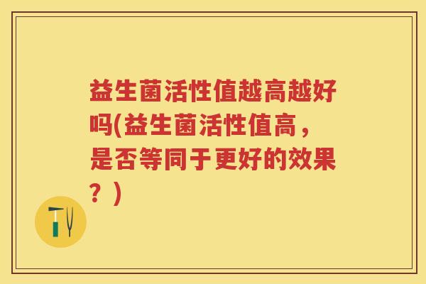 益生菌活性值越高越好吗(益生菌活性值高,是否等同于更好的效果?) 益生菌活性值越高越好吗(益生菌活性值高,是否等同于更好的效果?)