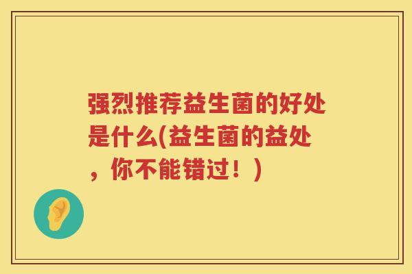 强烈推荐益生菌的好处是什么(益生菌的益处,你不能错过!) 强烈推荐益生菌的好处是什么(益生菌的益处,你不能错过!)