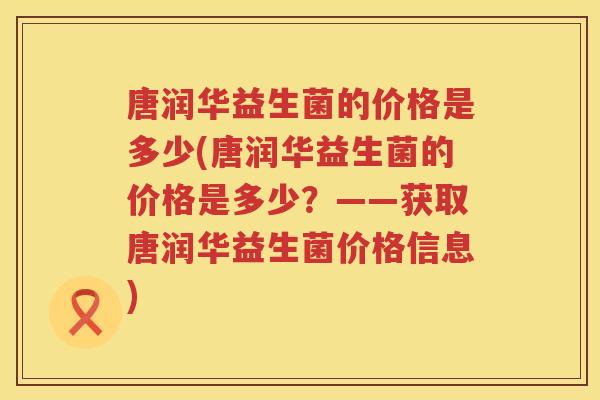 唐润华益生菌的价格是多少(唐润华益生菌的价格是多少？——获取唐润华益生菌价格信息)