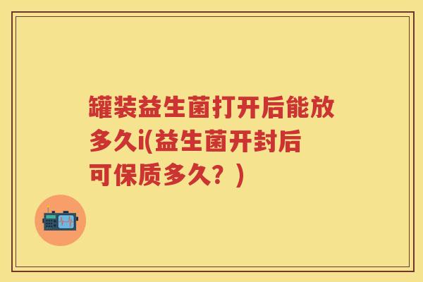 罐装益生菌打开后能放多久i(益生菌开封后可保质多久?) 罐装益生菌打开后能放多久i(益生菌开封后可保质多久?)