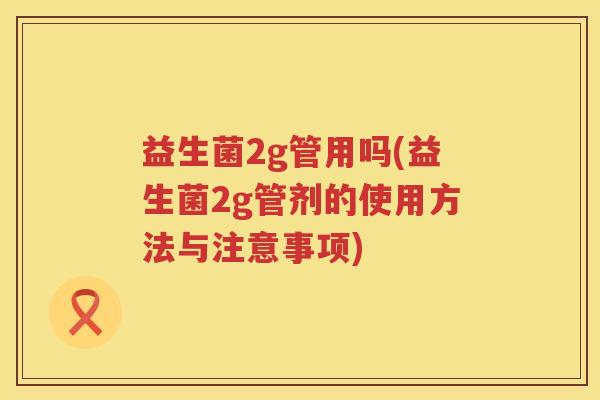 益生菌2g管用吗(益生菌2g管剂的使用方法与注意事项) 益生菌2g管用吗(益生菌2g管剂的使用方法与注意事项)