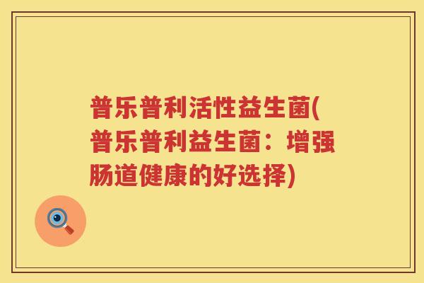 普乐普利活性益生菌(普乐普利益生菌:增强肠道健康的好选择) 普乐普利活性益生菌(普乐普利益生菌:增强肠道健康的好选择)
