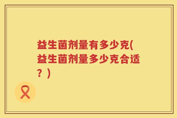 益生菌剂量有多少克(益生菌剂量多少克合适?) 益生菌剂量有多少克(益生菌剂量多少克合适?)