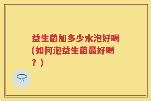益生菌加多少水泡好喝(如何泡益生菌好喝?) 益生菌加多少水泡好喝(如何泡益生菌好喝?)