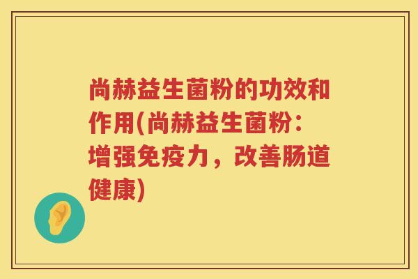 尚赫益生菌粉的功效和作用(尚赫益生菌粉:增强力,改善肠道健康) 尚赫益生菌粉的功效和作用(尚赫益生菌粉:增强力,改善肠道健康)