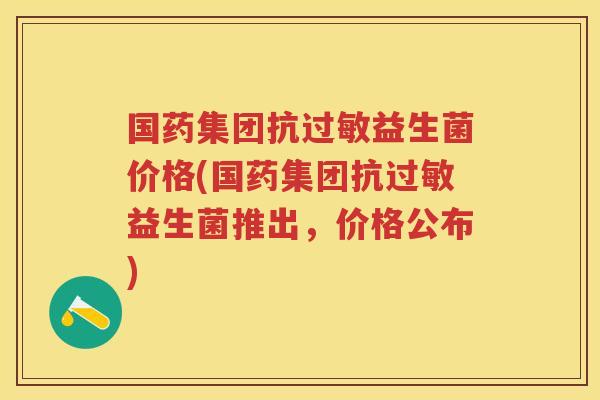 国药集团抗益生菌价格(国药集团抗益生菌推出,价格公布) 国药集团抗益生菌价格(国药集团抗益生菌推出,价格公布)