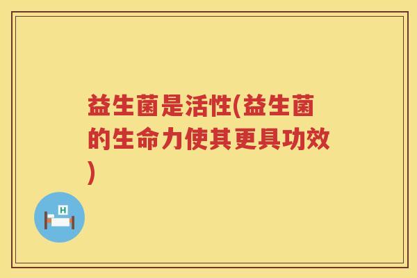 益生菌是活性(益生菌的生命力使其更具功效) 益生菌是活性(益生菌的生命力使其更具功效)