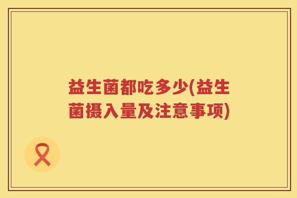 益生菌都吃多少(益生菌摄入量及注意事项) 益生菌都吃多少(益生菌摄入量及注意事项)