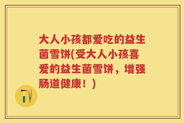 大人小孩都爱吃的益生菌雪饼(受大人小孩喜爱的益生菌雪饼，增强肠道健康！)