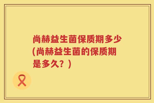 尚赫益生菌保质期多少(尚赫益生菌的保质期是多久？)