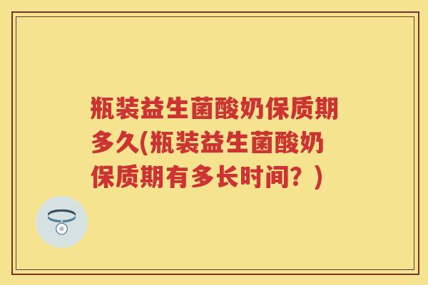 瓶装益生菌酸奶保质期多久(瓶装益生菌酸奶保质期有多长时间?) 瓶装益生菌酸奶保质期多久(瓶装益生菌酸奶保质期有多长时间?)