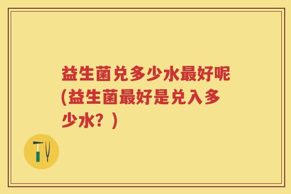 益生菌兑多少水好呢(益生菌好是兑入多少水？)