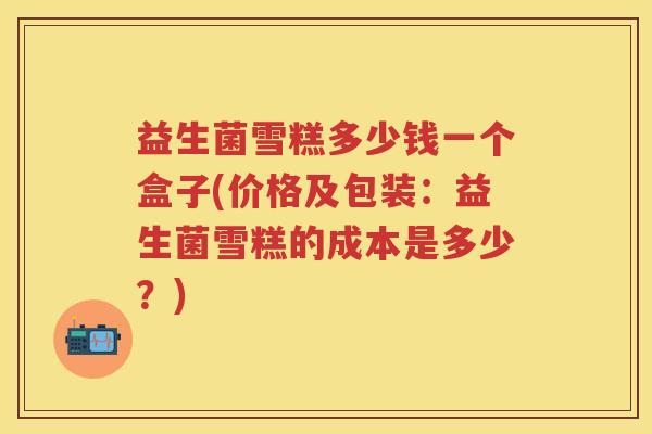 益生菌雪糕多少钱一个盒子(价格及包装:益生菌雪糕的成本是多少?) 益生菌雪糕多少钱一个盒子(价格及包装:益生菌雪糕的成本是多少?)