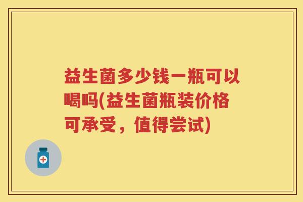 益生菌多少钱一瓶可以喝吗(益生菌瓶装价格可承受，值得尝试)
