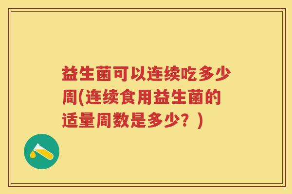 益生菌可以连续吃多少周(连续食用益生菌的适量周数是多少?) 益生菌可以连续吃多少周(连续食用益生菌的适量周数是多少?)