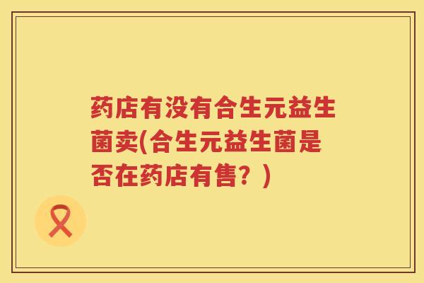 药店有没有合生元益生菌卖(合生元益生菌是否在药店有售?) 药店有没有合生元益生菌卖(合生元益生菌是否在药店有售?)