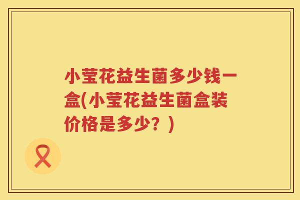 小莹花益生菌多少钱一盒(小莹花益生菌盒装价格是多少？)
