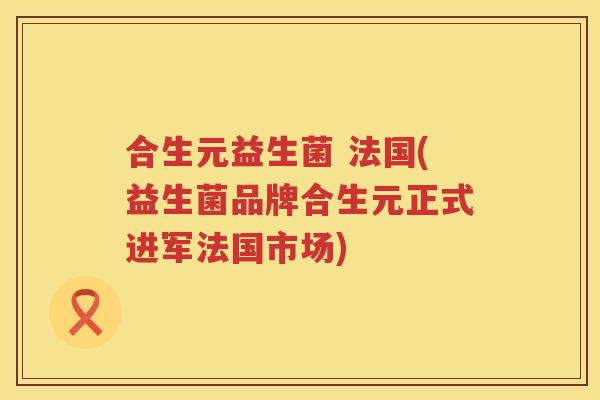 合生元益生菌 法国(益生菌品牌合生元正式进军法国市场) 合生元益生菌 法国(益生菌品牌合生元正式进军法国市场)
