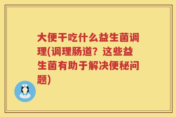 大便干吃什么益生菌调理(调理肠道？这些益生菌有助于解决问题)