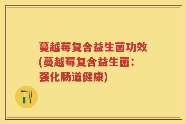 蔓越莓复合益生菌功效(蔓越莓复合益生菌:强化肠道健康) 蔓越莓复合益生菌功效(蔓越莓复合益生菌:强化肠道健康)