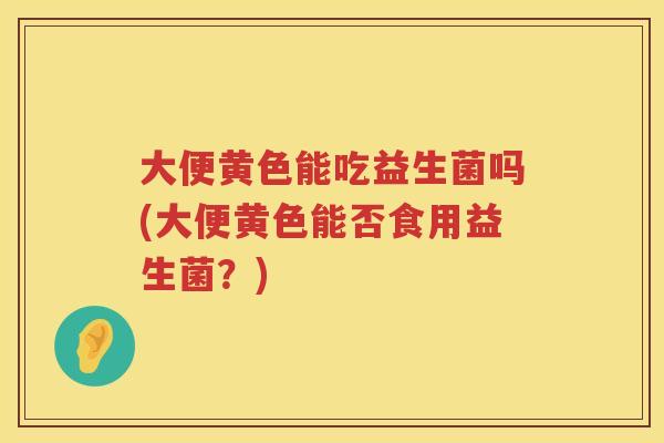 大便黄色能吃益生菌吗(大便黄色能否食用益生菌?) 大便黄色能吃益生菌吗(大便黄色能否食用益生菌?)