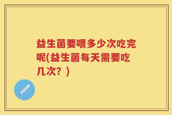 益生菌要喂多少次吃完呢(益生菌每天需要吃几次?) 益生菌要喂多少次吃完呢(益生菌每天需要吃几次?)