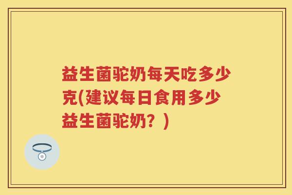 益生菌驼奶每天吃多少克(建议每日食用多少益生菌驼奶?) 益生菌驼奶每天吃多少克(建议每日食用多少益生菌驼奶?)