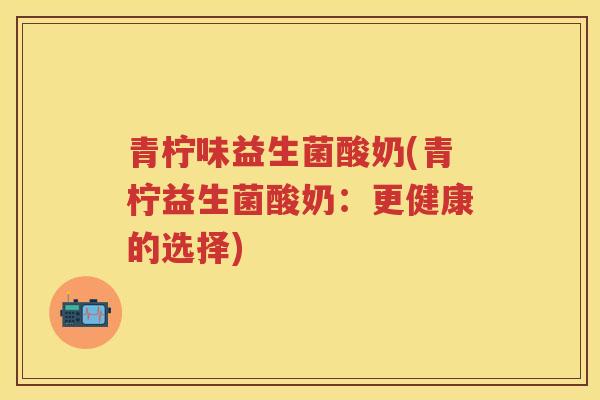 青柠味益生菌酸奶(青柠益生菌酸奶:更健康的选择) 青柠味益生菌酸奶(青柠益生菌酸奶:更健康的选择)