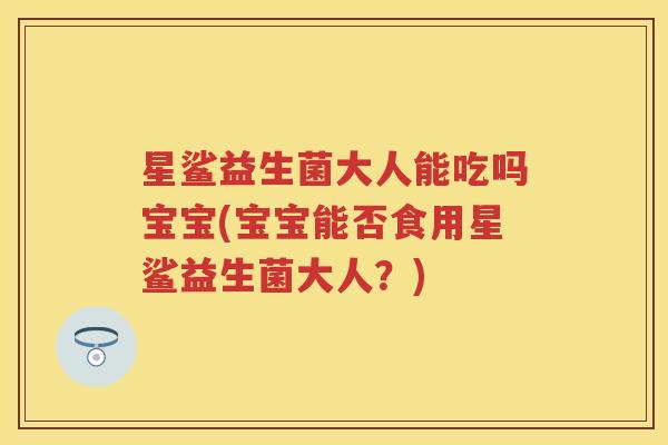 星鲨益生菌大人能吃吗宝宝(宝宝能否食用星鲨益生菌大人？)