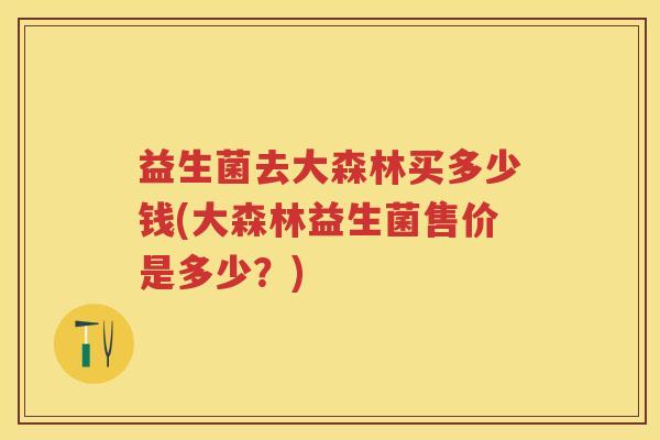 益生菌去大森林买多少钱(大森林益生菌售价是多少?) 益生菌去大森林买多少钱(大森林益生菌售价是多少?)