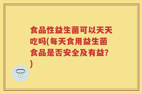 食品性益生菌可以天天吃吗(每天食用益生菌食品是否安全及有益？)