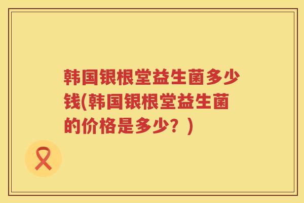 韩国银根堂益生菌多少钱(韩国银根堂益生菌的价格是多少?) 韩国银根堂益生菌多少钱(韩国银根堂益生菌的价格是多少?)
