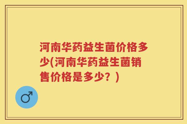 河南华药益生菌价格多少(河南华药益生菌销售价格是多少？)