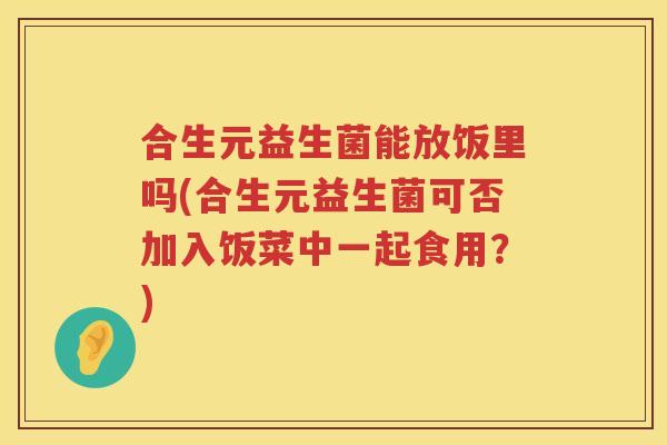 合生元益生菌能放饭里吗(合生元益生菌可否加入饭菜中一起食用?) 合生元益生菌能放饭里吗(合生元益生菌可否加入饭菜中一起食用?)