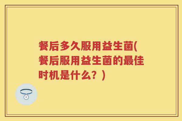 餐后多久服用益生菌(餐后服用益生菌的佳时机是什么?) 餐后多久服用益生菌(餐后服用益生菌的佳时机是什么?)