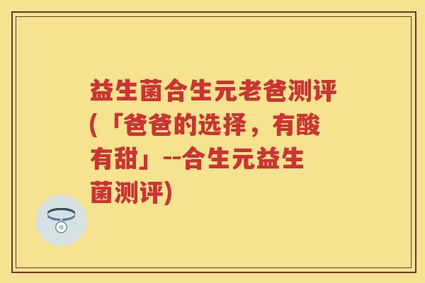 益生菌合生元老爸测评(「爸爸的选择，有酸有甜」--合生元益生菌测评)