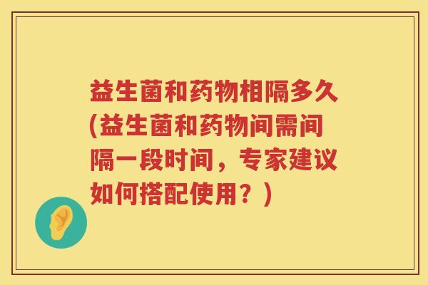 益生菌和相隔多久(益生菌和间需间隔一段时间,专家建议如何搭配使用?) 益生菌和相隔多久(益生菌和间需间隔一段时间,专家建议如何搭配使用?)