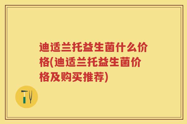 迪适兰托益生菌什么价格(迪适兰托益生菌价格及购买推荐) 迪适兰托益生菌什么价格(迪适兰托益生菌价格及购买推荐)