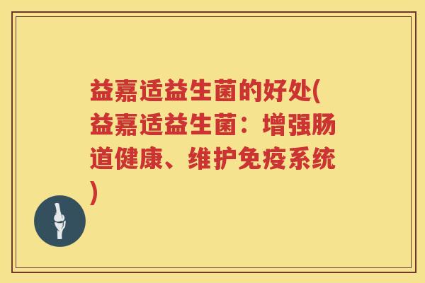 益嘉适益生菌的好处(益嘉适益生菌:增强肠道健康、维护系统) 益嘉适益生菌的好处(益嘉适益生菌:增强肠道健康、维护系统)
