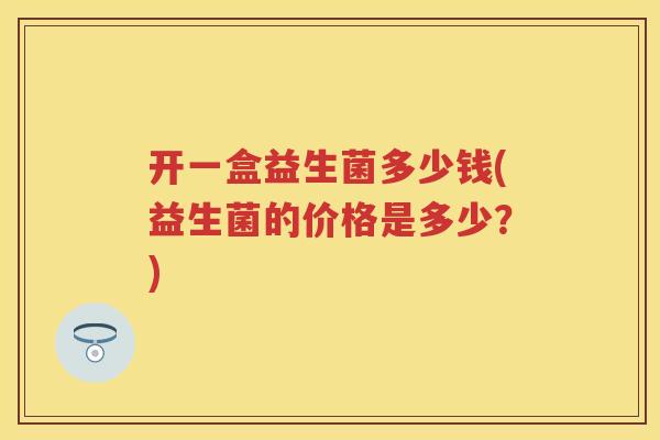 开一盒益生菌多少钱(益生菌的价格是多少?) 开一盒益生菌多少钱(益生菌的价格是多少?)