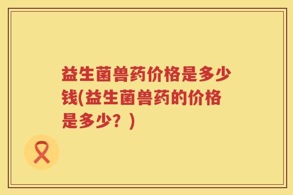 益生菌兽药价格是多少钱(益生菌兽药的价格是多少？)