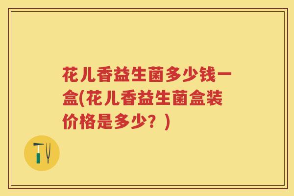 花儿香益生菌多少钱一盒(花儿香益生菌盒装价格是多少?) 花儿香益生菌多少钱一盒(花儿香益生菌盒装价格是多少?)