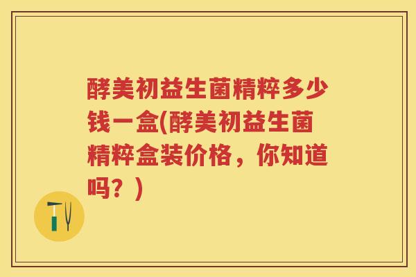 酵美初益生菌精粹多少钱一盒(酵美初益生菌精粹盒装价格，你知道吗？)