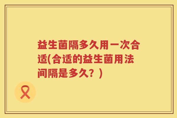 益生菌隔多久用一次合适(合适的益生菌用法间隔是多久？)