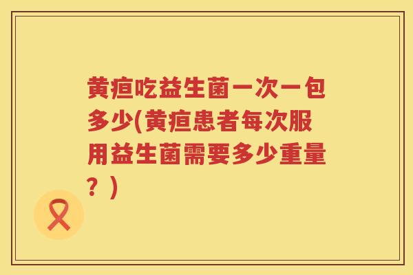 黄疸吃益生菌一次一包多少(黄疸患者每次服用益生菌需要多少重量?) 黄疸吃益生菌一次一包多少(黄疸患者每次服用益生菌需要多少重量?)