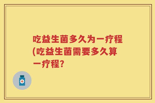 吃益生菌多久为一疗程(吃益生菌需要多久算一疗程? 吃益生菌多久为一疗程(吃益生菌需要多久算一疗程?