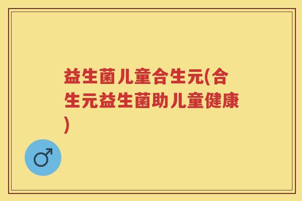 益生菌儿童合生元(合生元益生菌助儿童健康) 益生菌儿童合生元(合生元益生菌助儿童健康)