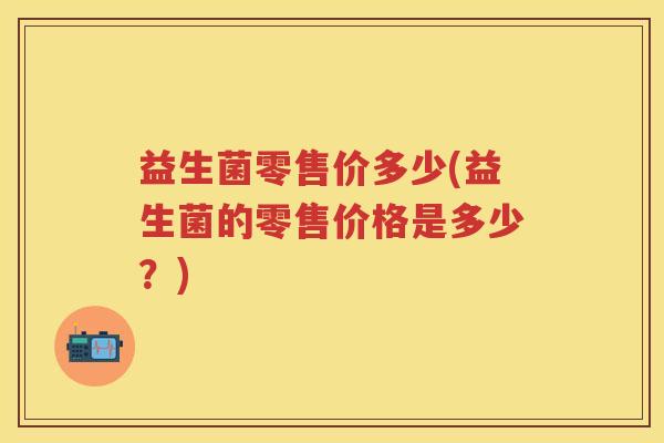 益生菌零售价多少(益生菌的零售价格是多少?) 益生菌零售价多少(益生菌的零售价格是多少?)