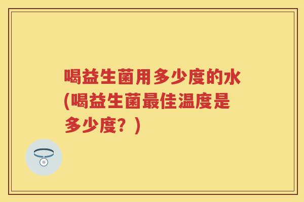 喝益生菌用多少度的水(喝益生菌佳温度是多少度?) 喝益生菌用多少度的水(喝益生菌佳温度是多少度?)