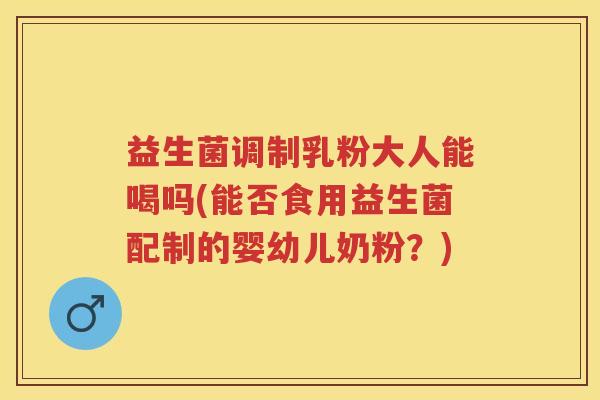 益生菌调制乳粉大人能喝吗(能否食用益生菌配制的婴幼儿奶粉？)